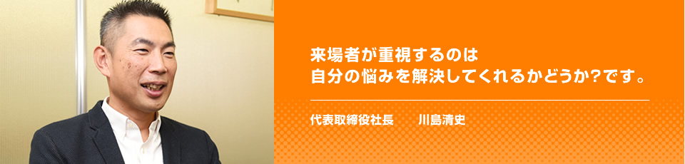 来場者が重視するのは自分の悩みを解決してくれるかどうか？です。 代表取締役社長　　川島清史