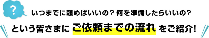 いつまでに頼めばいいの？何を準備したらいいの？という皆さまにご依頼までの流れをご紹介！