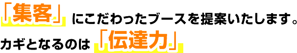 「集客」にこだわったブースを提案いたします。カギとなるのは「伝達力」