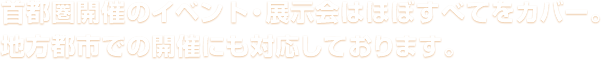 首都圏開催のイベント・展示会はほぼすべてをカバー。地方都市での開催にも対応しております。