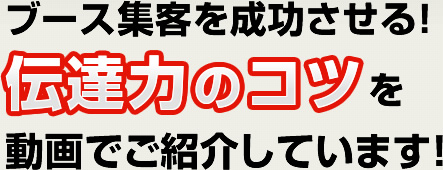 ブース集客を成功させる！伝達力のコツを動画でご紹介しています！