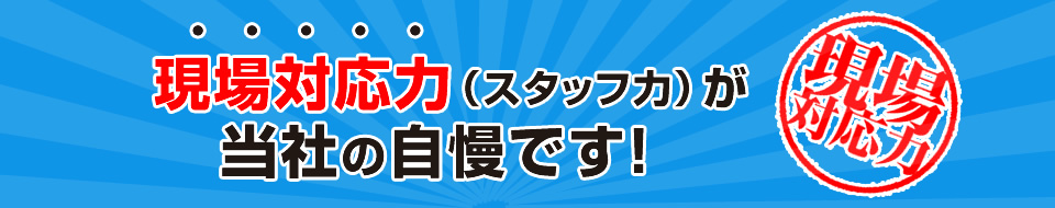 現場対応力（スタッフ力）が当社の自慢です！